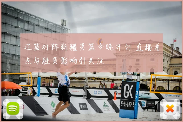 辽篮对阵新疆男篮今晚开打 直播看点与胜负影响引关注