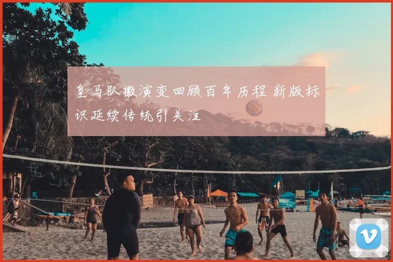 皇马队徽演变回顾百年历程 新版标识延续传统引关注