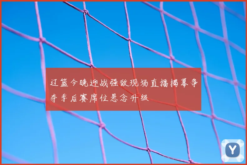 辽篮今晚迎战强敌现场直播揭幕争夺季后赛席位悬念升级