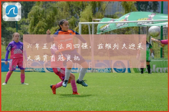 六年五进法网四强，兹维列夫迎来大满贯首冠良机