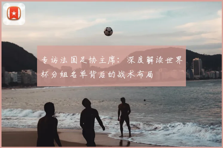 专访法国足协主席:深度解读世界杯分组名单背后的战术布局