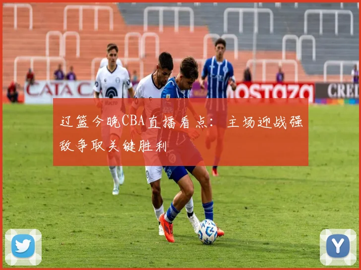 辽篮今晚CBA直播看点：主场迎战强敌争取关键胜利