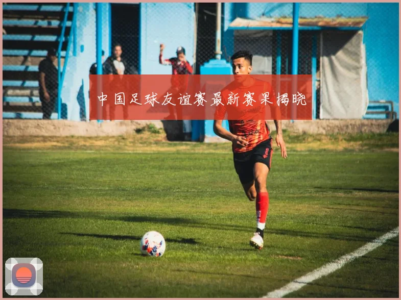 中国足球友谊赛最新赛果揭晓