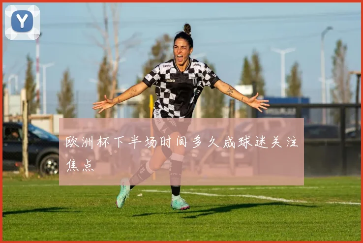 欧洲杯下半场时间多久成球迷关注焦点