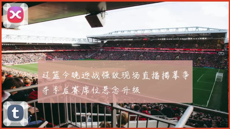 辽篮今晚迎战强敌现场直播揭幕争夺季后赛席位悬念升级